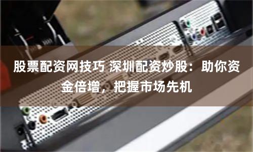 股票配资网技巧 深圳配资炒股：助你资金倍增，把握市场先机