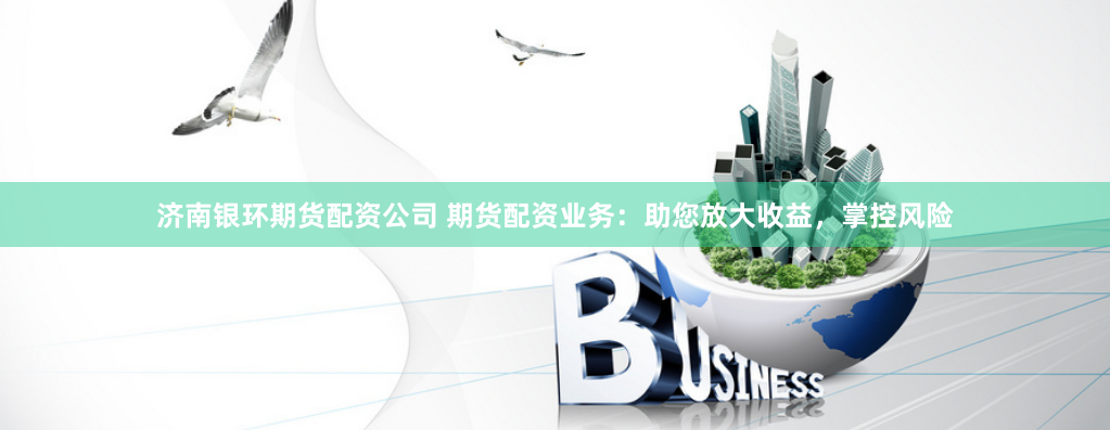 济南银环期货配资公司 期货配资业务：助您放大收益，掌控风险