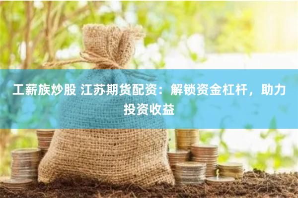 工薪族炒股 江苏期货配资：解锁资金杠杆，助力投资收益