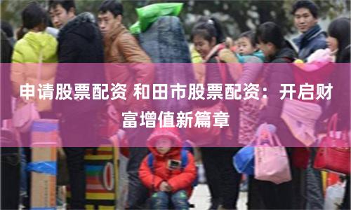 申请股票配资 和田市股票配资：开启财富增值新篇章