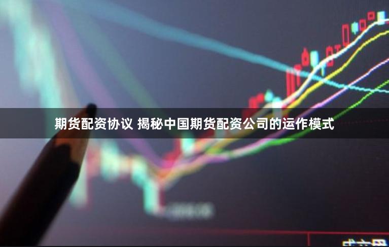 期货配资协议 揭秘中国期货配资公司的运作模式