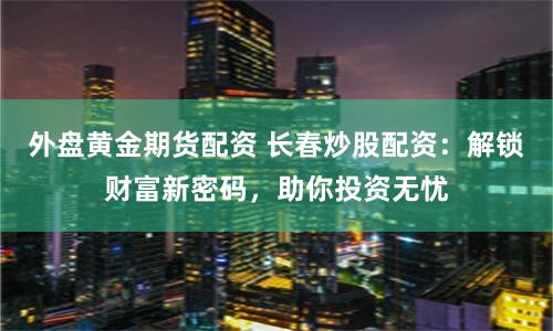外盘黄金期货配资 长春炒股配资：解锁财富新密码，助你投资无忧