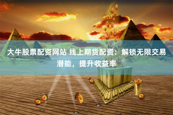 大牛股票配资网站 线上期货配资：解锁无限交易潜能，提升收益率