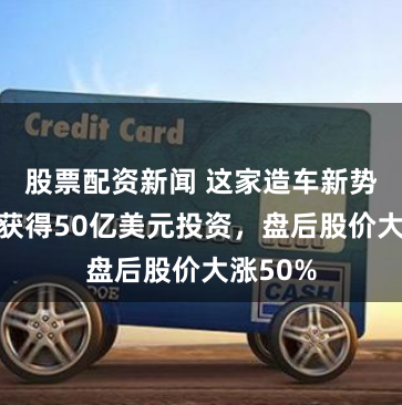 股票配资新闻 这家造车新势力有望获得50亿美元投资，盘后股价大涨50%