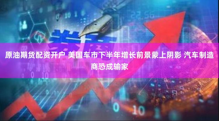 原油期货配资开户 美国车市下半年增长前景蒙上阴影 汽车制造商恐成输家