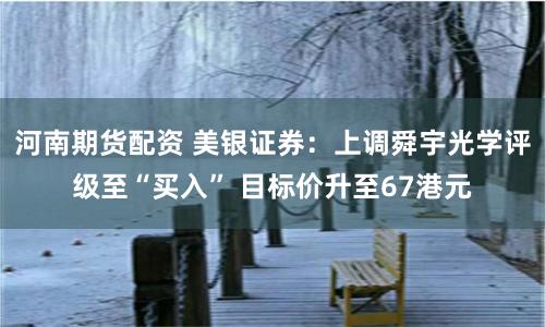 河南期货配资 美银证券：上调舜宇光学评级至“买入” 目标价升至67港元