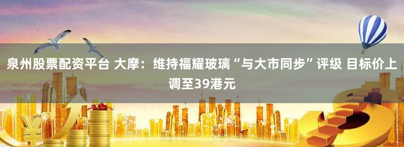 泉州股票配资平台 大摩：维持福耀玻璃“与大市同步”评级 目标价上调至39港元
