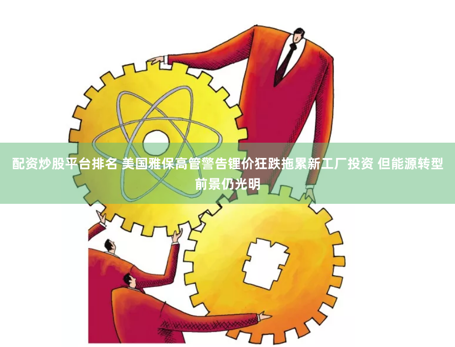 配资炒股平台排名 美国雅保高管警告锂价狂跌拖累新工厂投资 但能源转型前景仍光明