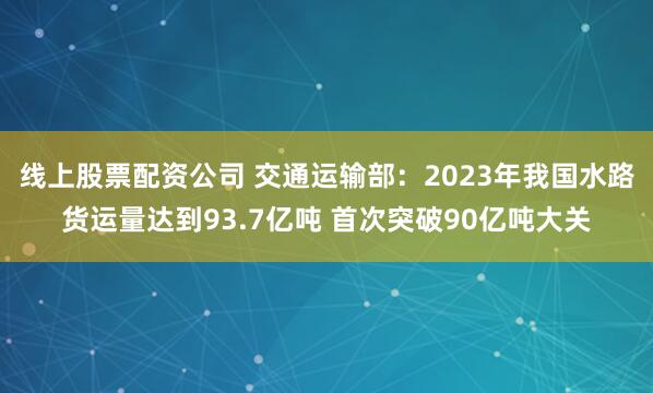 线上股票配资公司 交通运输部：2023年我国水路货运量达到93.7亿吨 首次突破90亿吨大关