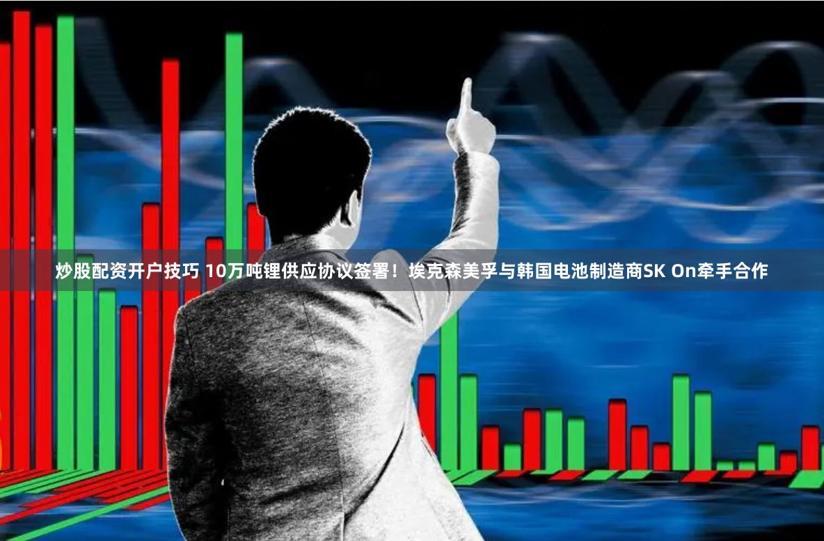 炒股配资开户技巧 10万吨锂供应协议签署！埃克森美孚与韩国电池制造商SK On牵手合作