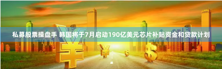 私募股票操盘手 韩国将于7月启动190亿美元芯片补贴资金和贷款计划