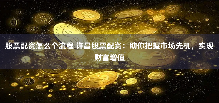 股票配资怎么个流程 许昌股票配资：助你把握市场先机，实现财富增值