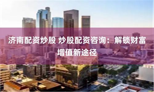 济南配资炒股 炒股配资咨询：解锁财富增值新途径