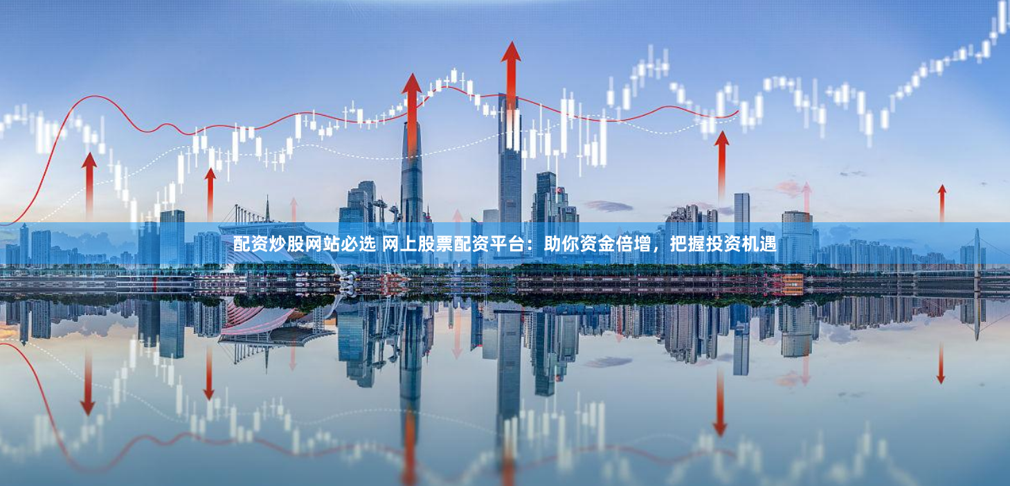 配资炒股网站必选 网上股票配资平台：助你资金倍增，把握投资机遇