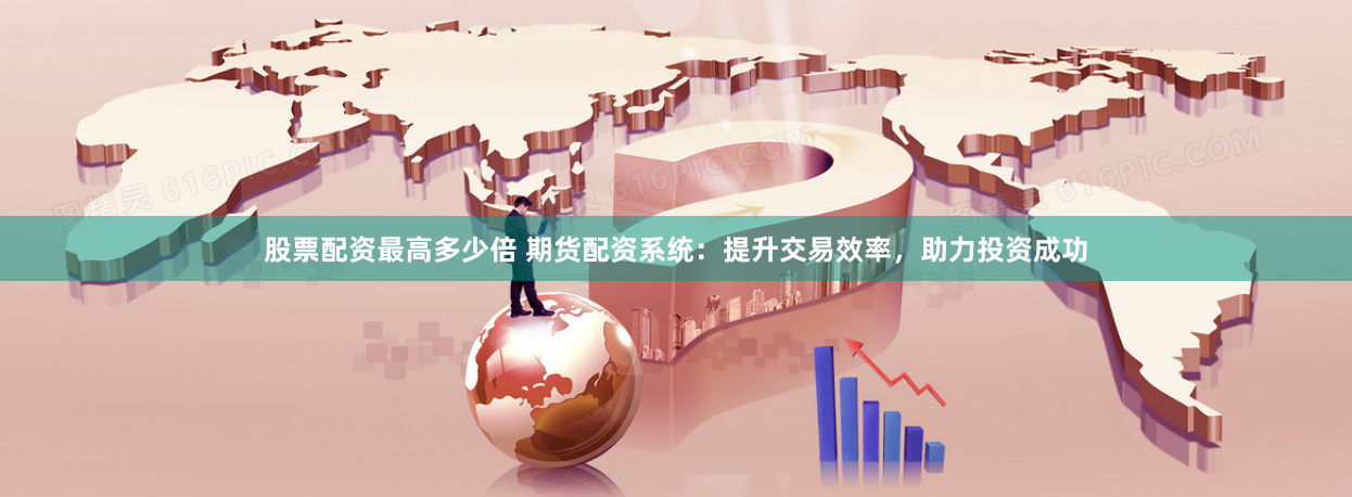 股票配资最高多少倍 期货配资系统：提升交易效率，助力投资成功