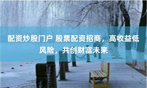 配资炒股门户 股票配资招商，高收益低风险，共创财富未来