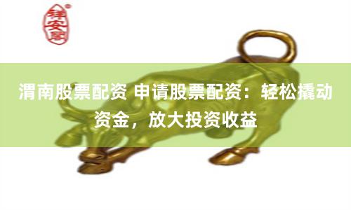 渭南股票配资 申请股票配资：轻松撬动资金，放大投资收益