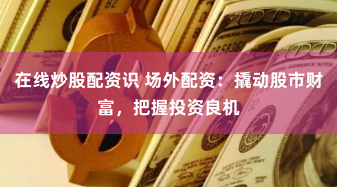 在线炒股配资识 场外配资:撬动股市财富,把握投资良机