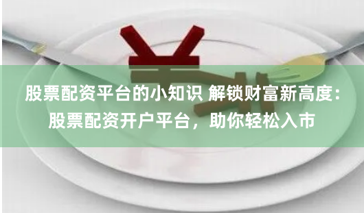 股票配资平台的小知识 解锁财富新高度:股票配资开户平台,助你轻松入市