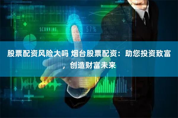 股票配资风险大吗 烟台股票配资:助您投资致富,创造财富未来