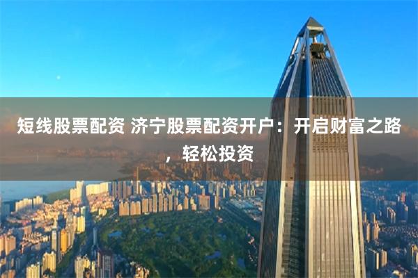 短线股票配资 济宁股票配资开户：开启财富之路，轻松投资