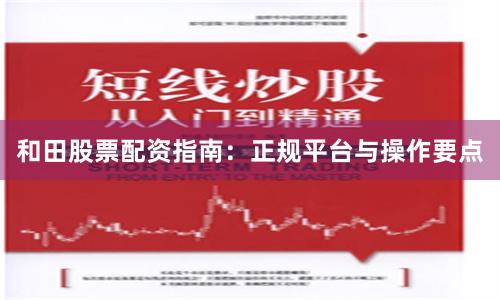和田股票配资指南：正规平台与操作要点